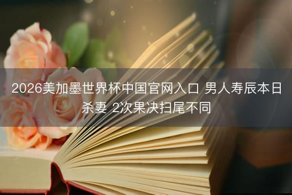 2026美加墨世界杯中国官网入口 男人寿辰本日杀妻 2次果决扫尾不同