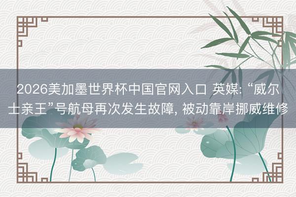 2026美加墨世界杯中国官网入口 英媒: “威尔士亲王”号航母再次发生故障， 被动靠岸挪威维修