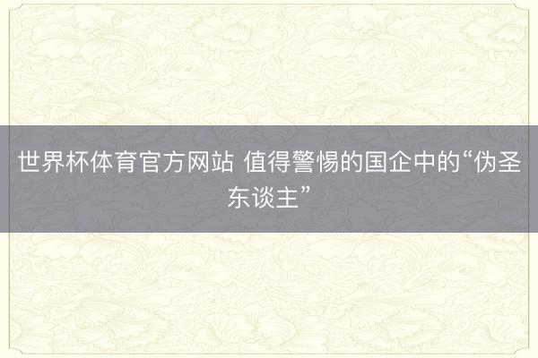 世界杯体育官方网站 值得警惕的国企中的“伪圣东谈主”