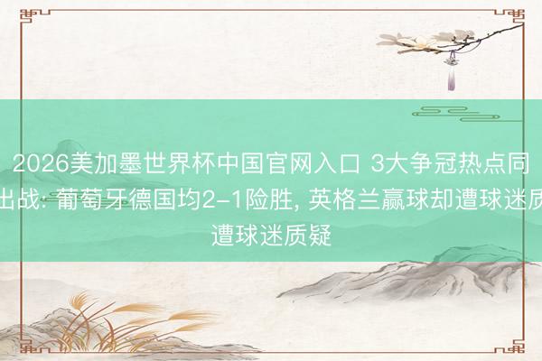 2026美加墨世界杯中国官网入口 3大争冠热点同夜出战: 葡萄牙德国均2-1险胜， 英格兰赢球却遭球迷质疑