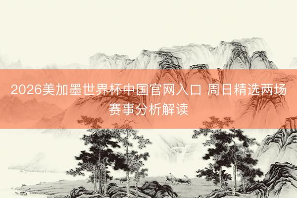 2026美加墨世界杯中国官网入口 周日精选两场赛事分析解读