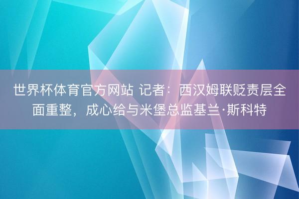 世界杯体育官方网站 记者：西汉姆联贬责层全面重整，成心给与米堡总监基兰·斯科特
