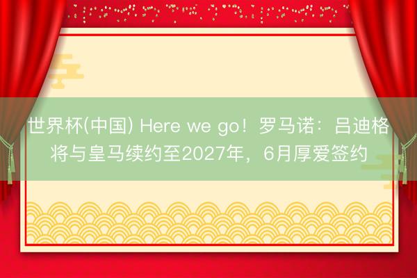 世界杯(中国) Here we go！罗马诺：吕迪格将与皇马续约至2027年，6月厚爱签约