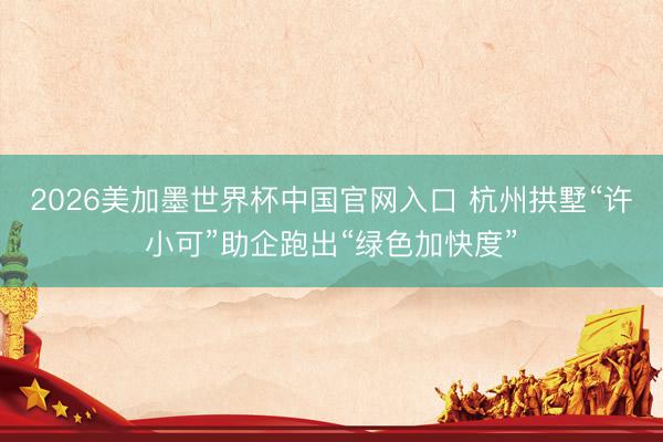2026美加墨世界杯中国官网入口 杭州拱墅“许小可”助企跑出“绿色加快度”