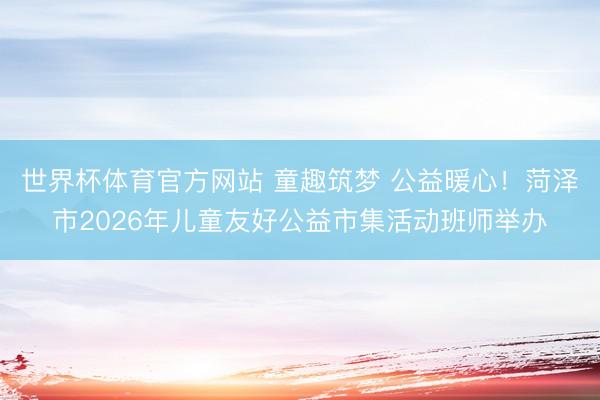 世界杯体育官方网站 童趣筑梦 公益暖心!菏泽市2026年儿童友好公益市集活动班师举办