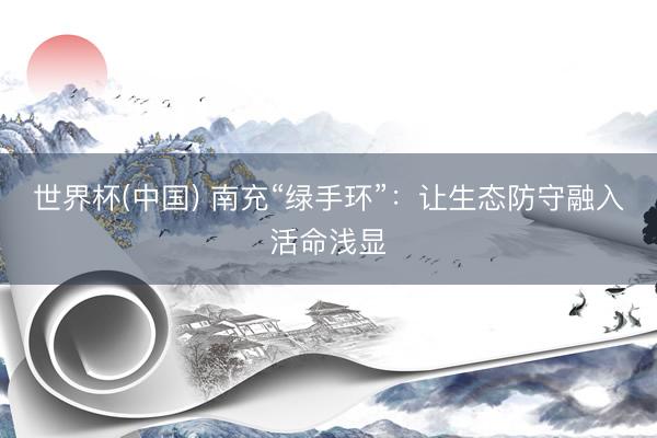 世界杯(中国) 南充“绿手环”：让生态防守融入活命浅显