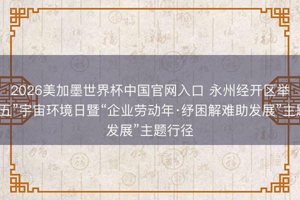 2026美加墨世界杯中国官网入口 永州经开区举办“六五”宇宙环境日暨“企业劳动年·纾困解难助发展”主题行径
