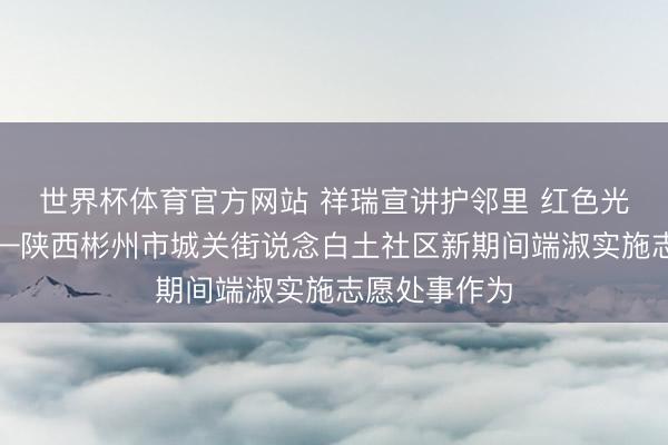 世界杯体育官方网站 祥瑞宣讲护邻里 红色光影践初心——陕西彬州市城关街说念白土社区新期间端淑实施志愿处事作为