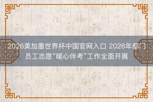 2026美加墨世界杯中国官网入口 2026年都门员工志愿“暖心伴考”工作全面开展