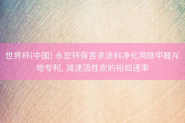 世界杯(中国) 永宏环保苦求涂料净化用除甲醛斥地专利， 减速活性炭的裕如速率