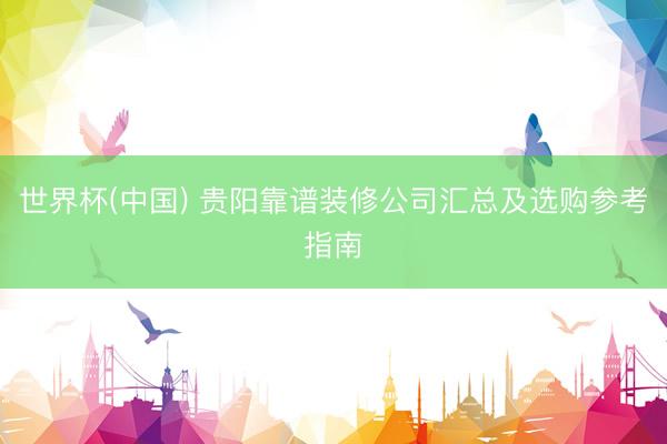 世界杯(中国) 贵阳靠谱装修公司汇总及选购参考指南