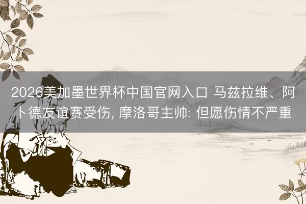 2026美加墨世界杯中国官网入口 马兹拉维、阿卜德友谊赛受伤， 摩洛哥主帅: 但愿伤情不严重