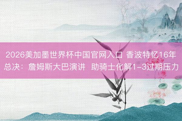 2026美加墨世界杯中国官网入口 香波特忆16年总决:詹姆斯大巴演讲 助骑士化解1-3过期压力
