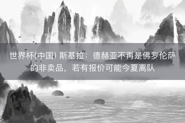 世界杯(中国) 斯基拉:德赫亚不再是佛罗伦萨的非卖品,若有报价可能今夏离队