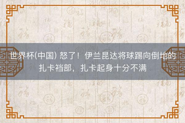 世界杯(中国) 怒了！伊兰昆达将球踢向倒地的扎卡裆部，扎卡起身十分不满