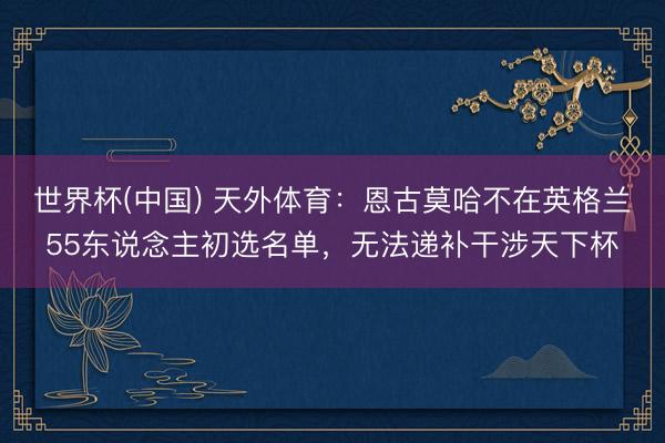世界杯(中国) 天外体育:恩古莫哈不在英格兰55东说念主初选名单,无法递补干涉天下杯