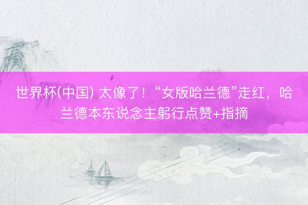 世界杯(中国) 太像了！“女版哈兰德”走红，哈兰德本东说念主躬行点赞+指摘