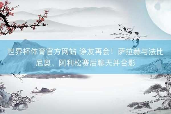 世界杯体育官方网站 诤友再会！萨拉赫与法比尼奥、阿利松赛后聊天并合影
