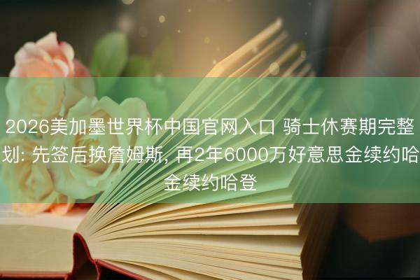 2026美加墨世界杯中国官网入口 骑士休赛期完整筹划: 先签后换詹姆斯， 再2年6000万好意思金续约哈登