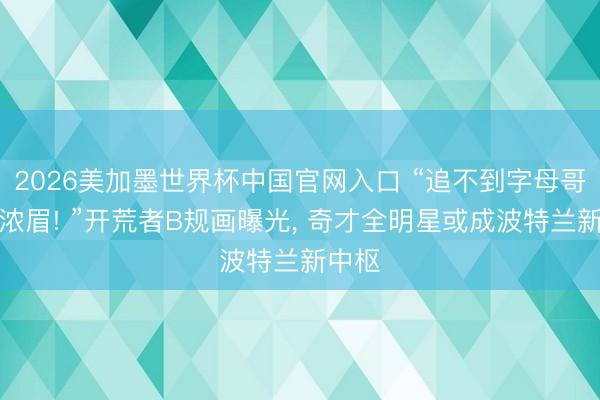 2026美加墨世界杯中国官网入口 “追不到字母哥就抢浓眉! ”开荒者B规画曝光， 奇才全明星或成波特兰新中枢