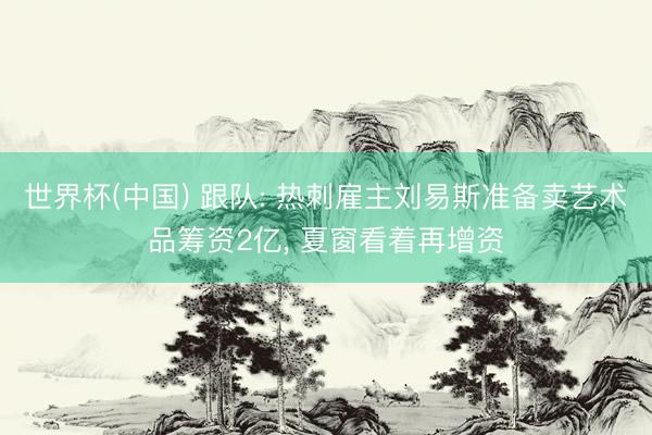 世界杯(中国) 跟队: 热刺雇主刘易斯准备卖艺术品筹资2亿， 夏窗看着再增资