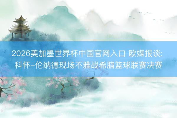 2026美加墨世界杯中国官网入口 欧媒报谈: 科怀-伦纳德现场不雅战希腊篮球联赛决赛