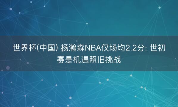 世界杯(中国) 杨瀚森NBA仅场均2.2分: 世初赛是机遇照旧挑战