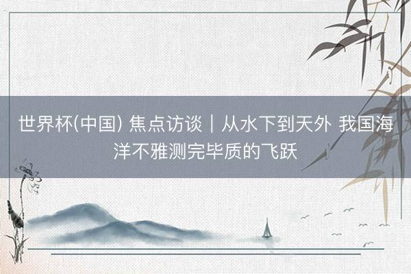 世界杯(中国) 焦点访谈|从水下到天外 我国海洋不雅测完毕质的飞跃