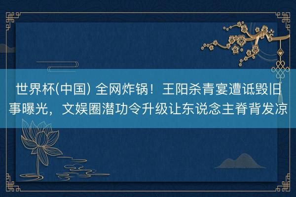 世界杯(中国) 全网炸锅！王阳杀青宴遭诋毁旧事曝光，文娱圈潜功令升级让东说念主脊背发凉