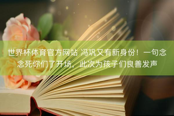 世界杯体育官方网站 冯巩又有新身份！一句念念死你们了开场，此次为孩子们良善发声
