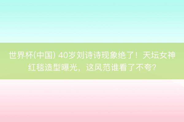 世界杯(中国) 40岁刘诗诗现象绝了！天坛女神红毯造型曝光，这风范谁看了不夸？