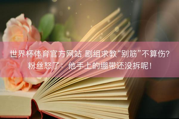 世界杯体育官方网站 剧组求教“别筋”不算伤？粉丝怒了：他手上的绷带还没拆呢！