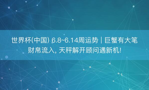 世界杯(中国) 6.8~6.14周运势 | 巨蟹有大笔财帛流入, 天秤解开顾问遇新机!