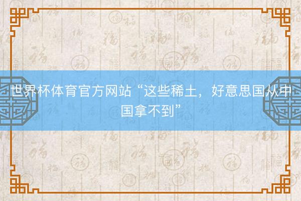世界杯体育官方网站 “这些稀土，好意思国从中国拿不到”
