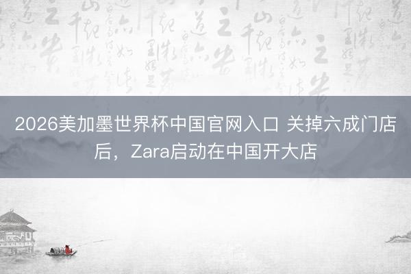 2026美加墨世界杯中国官网入口 关掉六成门店后，Zara启动在中国开大店