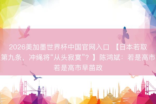 2026美加墨世界杯中国官网入口 【日本若取销宪法第九条，冲绳将“从头寂寞”？】陈鸿斌：若是高市早苗政