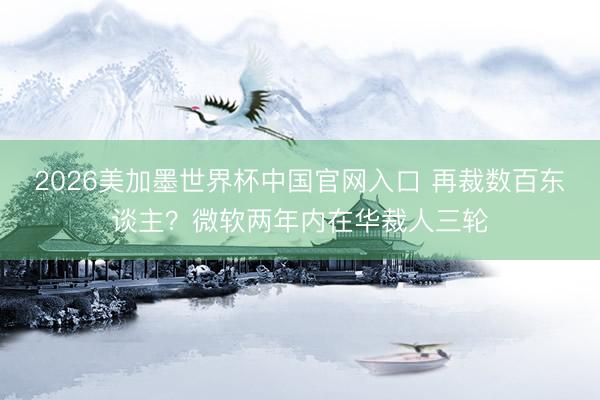 2026美加墨世界杯中国官网入口 再裁数百东谈主？微软两年内在华裁人三轮