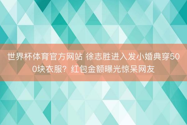世界杯体育官方网站 徐志胜进入发小婚典穿500块衣服？红包金额曝光惊呆网友