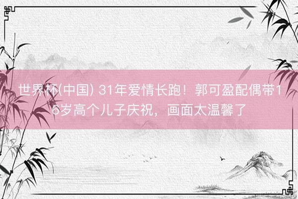 世界杯(中国) 31年爱情长跑!郭可盈配偶带16岁高个儿子庆祝,画面太温馨了