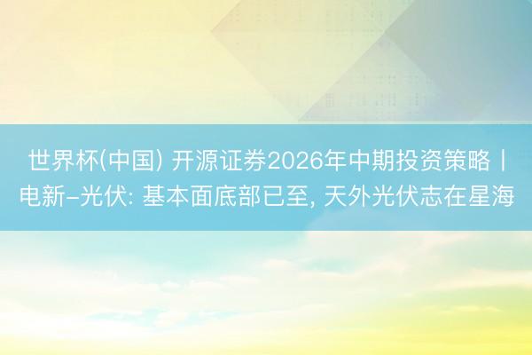 世界杯(中国) 开源证券2026年中期投资策略丨电新-光伏: 基本面底部已至， 天外光伏志在星海