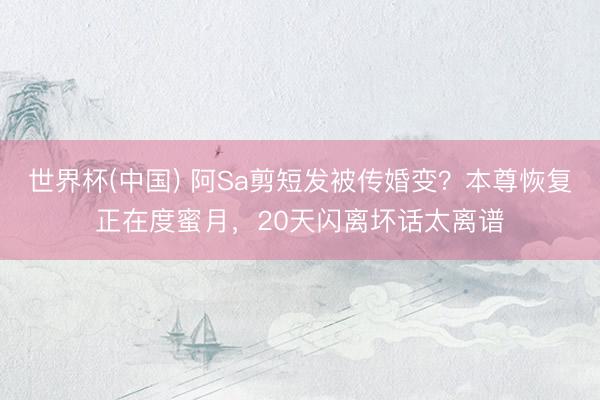 世界杯(中国) 阿Sa剪短发被传婚变?本尊恢复正在度蜜月,20天闪离坏话太离谱