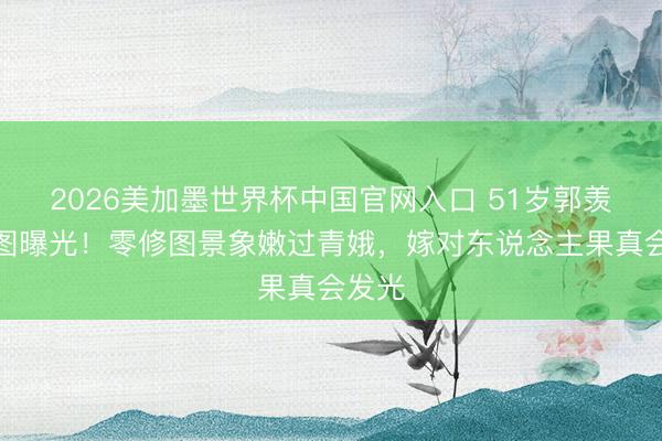2026美加墨世界杯中国官网入口 51岁郭羡妮原图曝光！零修图景象嫩过青娥，嫁对东说念主果真会发光