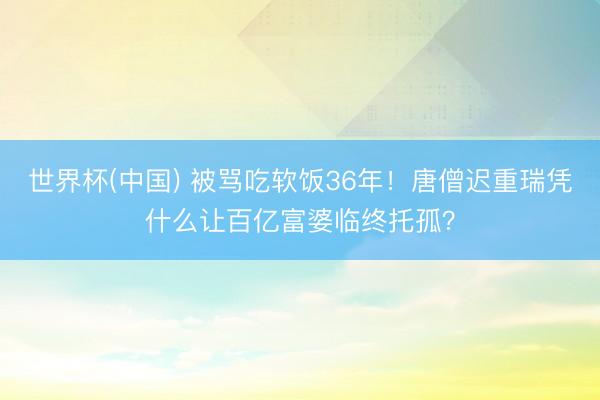 世界杯(中国) 被骂吃软饭36年!唐僧迟重瑞凭什么让百亿富婆临终托孤?