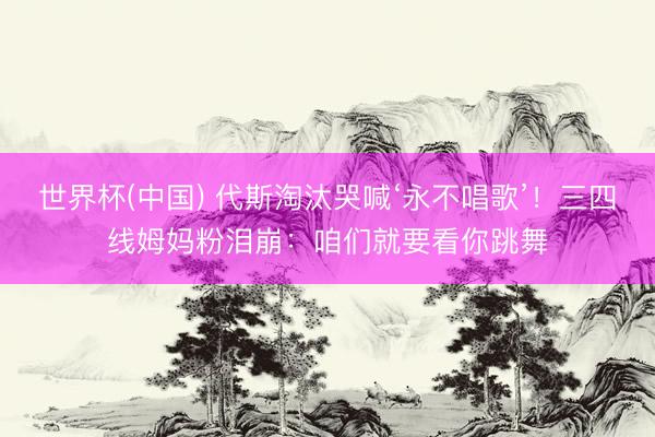 世界杯(中国) 代斯淘汰哭喊‘永不唱歌’！三四线姆妈粉泪崩：咱们就要看你跳舞