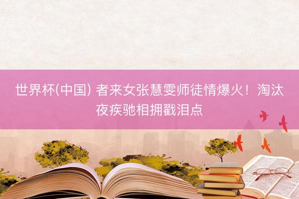 世界杯(中国) 者来女张慧雯师徒情爆火！淘汰夜疾驰相拥戳泪点