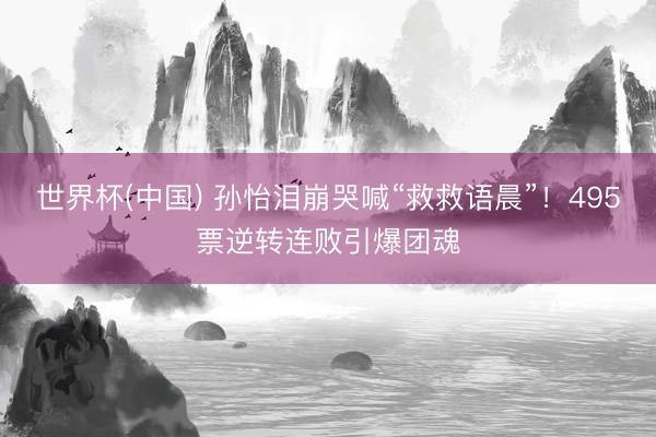 世界杯(中国) 孙怡泪崩哭喊“救救语晨”！495票逆转连败引爆团魂
