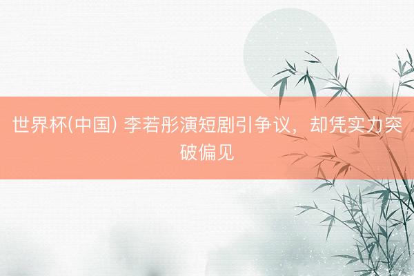 世界杯(中国) 李若彤演短剧引争议，却凭实力突破偏见
