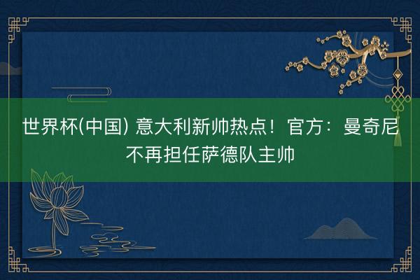 世界杯(中国) 意大利新帅热点！官方：曼奇尼不再担任萨德队主帅