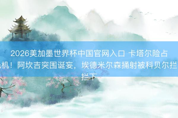 2026美加墨世界杯中国官网入口 卡塔尔险占先机！阿坎吉突围诞妄，埃德米尔森捅射被科贝尔拦下