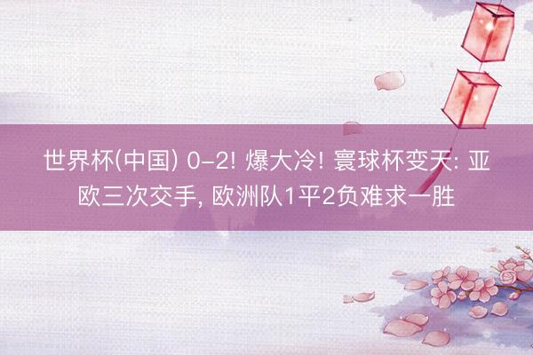 世界杯(中国) 0-2! 爆大冷! 寰球杯变天: 亚欧三次交手， 欧洲队1平2负难求一胜